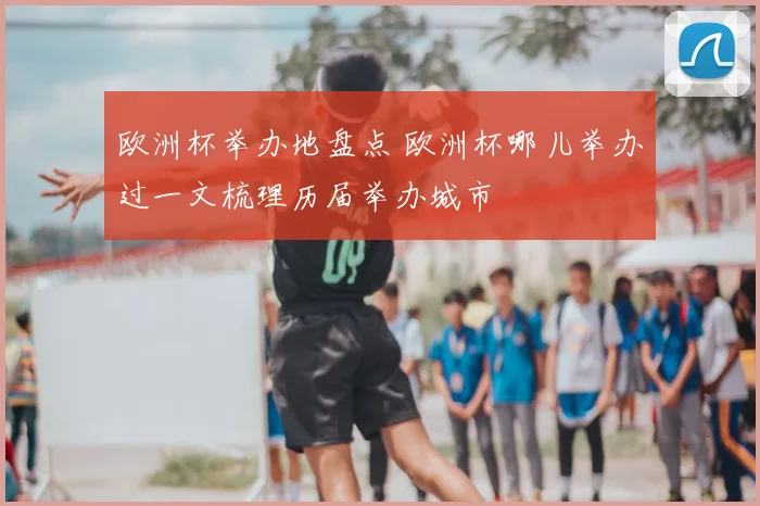 欧洲杯举办地盘点 欧洲杯哪儿举办过一文梳理历届举办城市