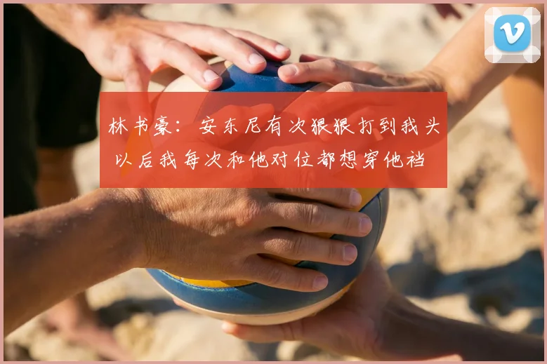 林书豪：安东尼有次狠狠打到我头 以后我每次和他对位都想穿他裆