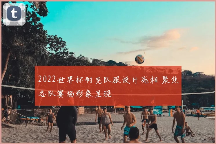 2022世界杯耐克队服设计亮相 聚焦各队赛场形象呈现