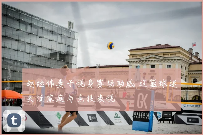 赵继伟妻子现身赛场助威 辽篮球迷关注家庭与竞技表现