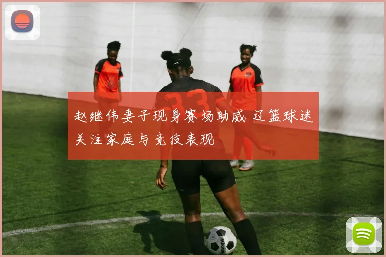 赵继伟妻子现身赛场助威 辽篮球迷关注家庭与竞技表现