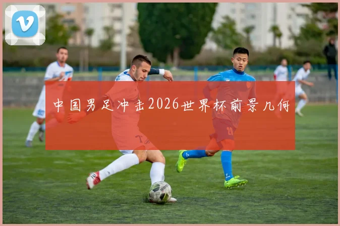 中国男足冲击2026世界杯前景几何